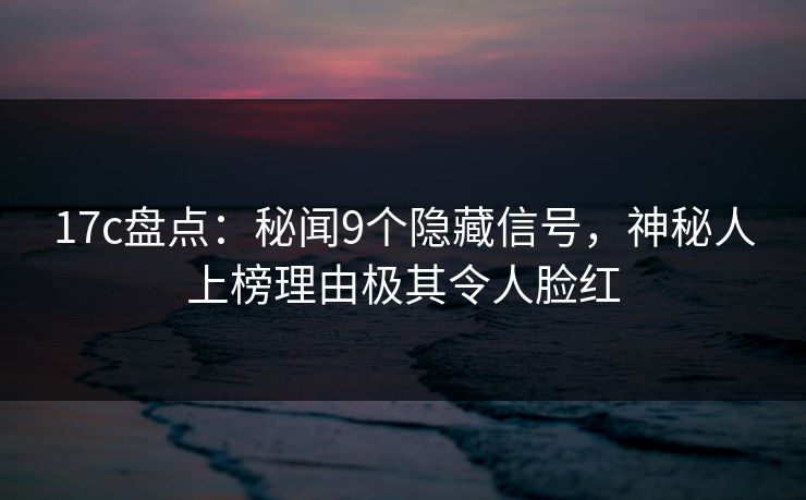 17c盘点：秘闻9个隐藏信号，神秘人上榜理由极其令人脸红
