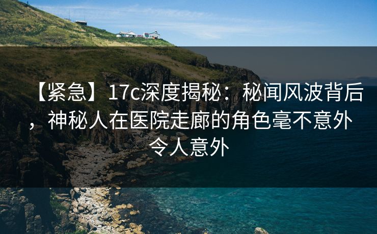 【紧急】17c深度揭秘：秘闻风波背后，神秘人在医院走廊的角色毫不意外令人意外