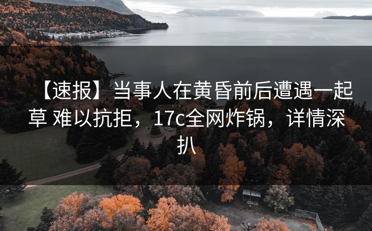 【速报】当事人在黄昏前后遭遇一起草 难以抗拒，17c全网炸锅，详情深扒