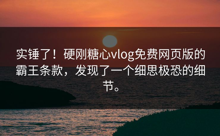 实锤了！硬刚糖心vlog免费网页版的霸王条款，发现了一个细思极恐的细节。